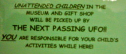 Unattended Children in the Museum and Gift Shop will be picked up by THE NEXT PASSING UFO!! YOU are responsible for your child's activity while here!